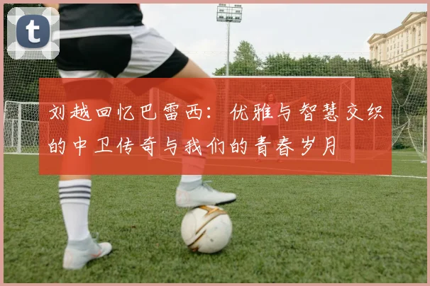 刘越回忆巴雷西：优雅与智慧交织的中卫传奇与我们的青春岁月