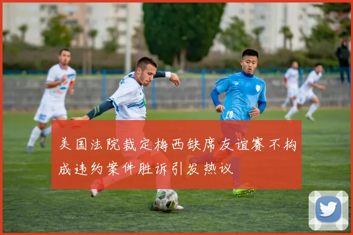 美国法院裁定梅西缺席友谊赛不构成违约案件胜诉引发热议