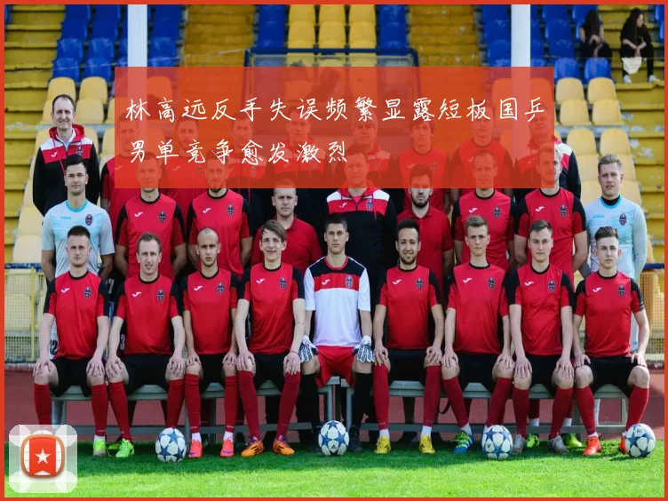 林高远反手失误频繁显露短板国乒男单竞争愈发激烈