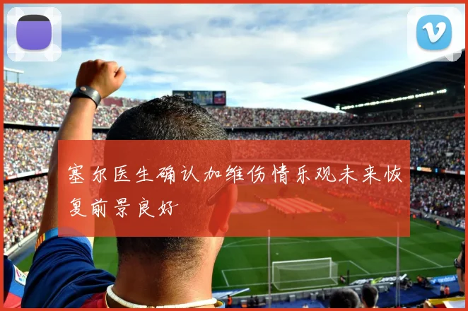 塞尔医生确认加维伤情乐观未来恢复前景良好
